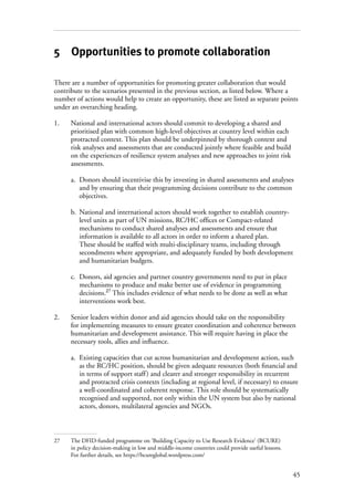 45
5 Opportunities to promote collaboration
There are a number of opportunities for promoting greater collaboration that would
contribute to the scenarios presented in the previous section, as listed below. Where a
number of actions would help to create an opportunity, these are listed as separate points
under an overarching heading.
1.	National and international actors should commit to developing a shared and
prioritised plan with common high-level objectives at country level within each
protracted context. This plan should be underpinned by thorough context and
risk analyses and assessments that are conducted jointly where feasible and build
on the experiences of resilience system analyses and new approaches to joint risk
assessments.
a.	 Donors should incentivise this by investing in shared assessments and analyses
and by ensuring that their programming decisions contribute to the common
objectives.
b.	 National and international actors should work together to establish country-
level units as part of UN missions, RC/HC offices or Compact-related
mechanisms to conduct shared analyses and assessments and ensure that
information is available to all actors in order to inform a shared plan.
These should be staffed with multi-disciplinary teams, including through
secondments where appropriate, and adequately funded by both development
and humanitarian budgets.
c.	 Donors, aid agencies and partner country governments need to put in place
mechanisms to produce and make better use of evidence in programming
decisions.27
This includes evidence of what needs to be done as well as what
interventions work best.
2.	Senior leaders within donor and aid agencies should take on the responsibility
for implementing measures to ensure greater coordination and coherence between
humanitarian and development assistance. This will require having in place the
necessary tools, allies and influence.
a.	 Existing capacities that cut across humanitarian and development action, such
as the RC/HC position, should be given adequate resources (both financial and
in terms of support staff) and clearer and stronger responsibility in recurrent
and protracted crisis contexts (including at regional level, if necessary) to ensure
a well-coordinated and coherent response. This role should be systematically
recognised and supported, not only within the UN system but also by national
actors, donors, multilateral agencies and NGOs.
27	 The DFID-funded programme on ‘Building Capacity to Use Research Evidence’ (BCURE)
in policy decision-making in low and middle-income countries could provide useful lessons.
For further details, see https://bcureglobal.wordpress.com/
 