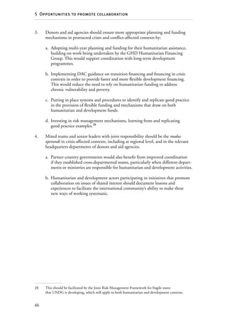 46
5  Opportunities to promote collaboration
3.	Donors and aid agencies should ensure more appropriate planning and funding
mechanisms in protracted crises and conflict-affected contexts by:
a.	 Adopting multi-year planning and funding for their humanitarian assistance,
building on work being undertaken by the GHD Humanitarian Financing
Group. This would support coordination with long-term development
programmes.
b.	 Implementing DAC guidance on transition financing and financing in crisis
contexts in order to provide faster and more flexible development financing.
This would reduce the need to rely on humanitarian funding to address
chronic vulnerability and poverty.
c.	 Putting in place systems and procedures to identify and replicate good practice
in the provision of flexible funding and mechanisms that draw on both
humanitarian and development funds.
d.	 Investing in risk management mechanisms, learning from and replicating
good practice examples.28
4.	Mixed teams and senior leaders with joint responsibility should be the modus
operandi in crisis-affected contexts, including at regional level, and in the relevant
headquarters departments of donors and aid agencies.
a.	 Partner country governments would also benefit from improved coordination
if they established cross-departmental teams, particularly when different depart-
ments or ministries are responsible for humanitarian and development activities.
b.	 Humanitarian and development actors participating in initiatives that promote
collaboration on issues of shared interest should document lessons and
experiences to facilitate the international community’s ability to make these
new ways of working systematic.
28	 This should be facilitated by the Joint Risk Management Framework for fragile states
that UNDG is developing, which will apply to both humanitarian and development contexts.
 