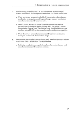 47
5  Opportunities to promote collaboration
5.	Partner country governments, the UN and donors should improve linkages
between humanitarian and development coordination structures at country level.
a.	 Where government representatives lead both humanitarian and development
coordination meetings, they should support linkages to ensure coordination
across humanitarian and development action.
b.	 The UN should ensure that Country Teams address both humanitarian
and development issues in a coherent manner, rather than having a separate
Humanitarian Country Team. The Country Teams should include representa-
tion from national NGOs to draw on and strengthen local response capacities.
c.	 Where donors have separate humanitarian and development coordination
meetings at country level, these should be merged.
6.	Governments, donors and aid agencies should put in place human resource policies
to incentivise greater collaboration. This would include:
a.	 Facilitating more flexible career paths for staff members so that they can work
across humanitarian and development assistance.
 