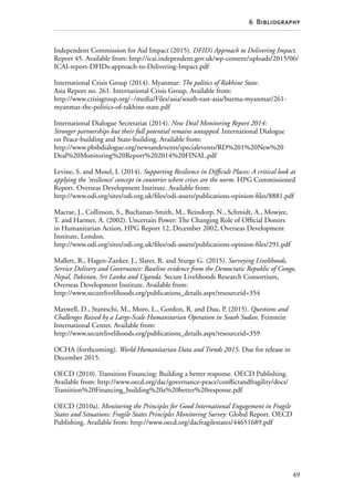 49
6  Bibliography
Independent Commission for Aid Impact (2015). DFID’s Approach to Delivering Impact.
Report 45. Available from: http://icai.independent.gov.uk/wp-content/uploads/2015/06/
ICAI-report-DFIDs-approach-to-Delivering-Impact.pdf
International Crisis Group (2014). Myanmar: The politics of Rakhine State.
Asia Report no. 261. International Crisis Group. Available from:
http://www.crisisgroup.org/~/media/Files/asia/south-east-asia/burma-myanmar/261-
myanmar-the-politics-of-rakhine-state.pdf
International Dialogue Secretariat (2014). New Deal Monitoring Report 2014:
Stronger partnerships but their full potential remains untapped. International Dialogue
on Peace-building and State-building. Available from:
http://www.pbsbdialogue.org/newsandevents/specialevents/RD%201%20New%20
Deal%20Monitoring%20Report%202014%20FINAL.pdf
Levine, S. and Mosel, I. (2014). Supporting Resilience in Difficult Places: A critical look at
applying the ‘resilience’ concept in countries where crises are the norm. HPG Commissioned
Report. Overseas Development Institute. Available from:
http://www.odi.org/sites/odi.org.uk/files/odi-assets/publications-opinion-files/8881.pdf
Macrae, J., Collinson, S., Buchanan-Smith, M., Reindorp, N., Schmidt, A., Mowjee,
T. and Harmer, A. (2002). Uncertain Power: The Changing Role of Official Donors
in Humanitarian Action, HPG Report 12, December 2002, Overseas Development
Institute, London.
http://www.odi.org/sites/odi.org.uk/files/odi-assets/publications-opinion-files/291.pdf
Mallett, R., Hagen-Zanker, J., Slater, R. and Sturge G. (2015). Surveying Livelihoods,
Service Delivery and Governance: Baseline evidence from the Democratic Republic of Congo,
Nepal, Pakistan, Sri Lanka and Uganda. Secure Livelihoods Research Consortium,
Overseas Development Institute. Available from:
http://www.securelivelihoods.org/publications_details.aspx?resourceid=354
Maxwell, D., Stantschi, M., Moro, L., Gordon, R. and Dau, P. (2015). Questions and
Challenges Raised by a Large-Scale Humanitarian Operation in South Sudan. Feinstein
International Center. Available from:
http://www.securelivelihoods.org/publications_details.aspx?resourceid=359
OCHA (forthcoming). World Humanitarian Data and Trends 2015. Due for release in
December 2015.
OECD (2010). Transition Financing: Building a better response. OECD Publishing.
Available from: http://www.oecd.org/dac/governance-peace/conflictandfragility/docs/
Transition%20Financing_building%20a%20better%20response.pdf
OECD (2010a). Monitoring the Principles for Good International Engagement in Fragile
States and Situations: Fragile States Principles Monitoring Survey: Global Report. OECD
Publishing. Available from: http://www.oecd.org/dacfragilestates/44651689.pdf
 