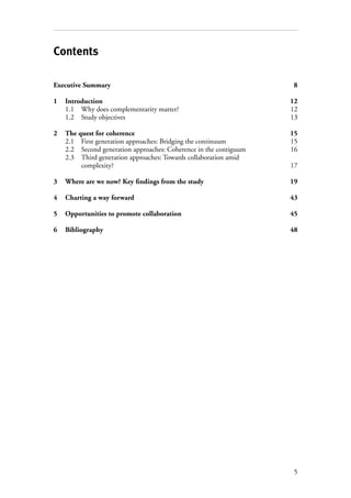5
Contents
Executive Summary	 8
1	Introduction	 12
1.1	 Why does complementarity matter?	 12
1.2	 Study objectives	 13
2	 The quest for coherence	 15
2.1	 First generation approaches: Bridging the continuum 	 15
2.2	 Second generation approaches: Coherence in the contiguum	 16
2.3	 Third generation approaches: Towards collaboration amid
complexity? 	 17
3	Where are we now? Key findings from the study	 19
4	 Charting a way forward	 43
5	 Opportunities to promote collaboration	 45
6	 Bibliography	48
 