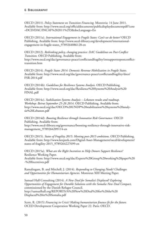 50
6  Bibliography
OECD (2011). Policy Statement on Transition Financing. Monrovia: 14 June 2011.
Available from: http://www.oecd.org/officialdocuments/publicdisplaydocumentpdf/?cote
=DCD/DAC/INCAF%282011%293docLanguage=En
OECD (2011a). International Engagement in Fragile States: Can’t we do better? OECD
Publishing. Available from: http://www.oecd-ilibrary.org/development/international-
engagement-in-fragile-states_9789264086128-en
OECD (2012). Rethinking policy, changing practice: DAC Guidelines on Post-Conflict
Transition. OECD Publishing. Available from:
http://www.oecd.org/dac/governance-peace/conflictandfragility/intsupporttopostconflict-
transition.htm
OECD (2014). Fragile States 2014: Domestic Revenue Mobilisation in Fragile States.
Available from: http://www.oecd.org/dac/governance-peace/conflictandfragility/docs/
FSR-2014.pdf
OECD (2014b). Guidelines for Resilience Systems Analysis. OECD Publishing.
Available from: http://www.oecd.org/dac/Resilience%20Systems%20Analysis%20
FINAL.pdf
OECD (2014c). Stabilisation Systems Analysis – Lebanon results and roadmap.
Workshop: Beirut September 25-26 2014. OECD Publishing. Available from:
http://www.oecd.org/dac/OECD%20UNDP%20stabilization%20systems%20analy-
sis%20Lebanon.pdf
OECD (2014d). Boosting Resilience through Innovative Risk Governance. OECD
Publishing. Available from:
http://www.oecd-ilibrary.org/governance/boosting-resilience-through-innovative-risk-
management_9789264209114-en
OECD (2015). States of Fragility 2015: Meeting post-2015 ambitions. OECD Publishing.
Available from: http://www.keepeek.com/Digital-Asset-Management/oecd/development/
states-of-fragility-2015_9789264227699-en
OECD (2015a). What are the Right Incentives to Help Donors Support Resilience?
Resilience Working Paper.
Available from: http://www.oecd.org/dac/Experts%20Group%20working%20paper%20
-%20Incentives.pdf
Ramalingam, B. and Mitchell, J. (2014). Responding to Changing Needs? Challenges
and Opportunities for Humanitarian Agencies. Montreux XIII Meeting Paper.
Samuel Hall Consulting (2014). A New Deal for Somalia’s Displaced? Exploring
Opportunities of Engagement for Durable Solutions with the Somalia New Deal Compact,
commissioned by the Danish Refugee Council.
http://samuelhall.org/REPORTS/A%20New%20Deal%20for%20the%20­
Displaced%20in%20Somalia.pdf
Scott, R. (2015) Financing in Crisis? Making humanitarian finance fit for the future.
OCED Development Cooperation Working Paper 22. Paris: OECD.
 