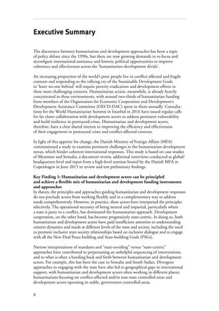 8
Executive Summary
The disconnect between humanitarian and development approaches has been a topic
of policy debate since the 1990s, but there are now growing demands to re-focus and
reconfigure international assistance and historic political opportunities to improve
coherence and effectiveness across the ‘humanitarian-development divide’.
An increasing proportion of the world’s poor people live in conflict-affected and fragile
contexts and responding to the rallying cry of the Sustainable Development Goals
to ‘leave no-one behind’ will require poverty eradication and development efforts in
these most challenging contexts. Humanitarian action, meanwhile, is already heavily
concentrated in these environments, with around two-thirds of humanitarian funding
from members of the Organisation for Economic Cooperation and Development’s
Development Assistance Committee (OECD-DAC) spent in them annually. Consulta-
tions for the World Humanitarian Summit in Istanbul in 2016 have issued regular calls
for far closer collaboration with development actors to address persistent vulnerability
and build resilience in protracted crises. Humanitarian and development actors,
therefore, have a clear shared interest in improving the efficiency and effectiveness
of their engagement in protracted crises and conflict-affected contexts.
In light of this appetite for change, the Danish Ministry of Foreign Affairs (MFA)
commissioned a study to examine persistent challenges in the humanitarian-development
nexus, which hinder coherent international responses. This study is based on case studies
of Myanmar and Somalia, a document review, additional interviews conducted at global/
headquarters level and input from a high-level seminar hosted by the Danish MFA in
Copenhagen in June 2015 to review and test preliminary findings.
Key Finding 1: Humanitarian and development actors can be principled
and achieve a flexible mix of humanitarian and development funding instruments
and approaches
In theory, the principles and approaches guiding humanitarian and development responses
do not preclude actors from working flexibly and in a complementary way to address
needs comprehensively. However, in practice, these actors have interpreted the principles
selectively. The operational necessity of being neutral and impartial, particularly where
a state is party to a conflict, has dominated the humanitarian approach. Development
cooperation, on the other hand, has become progressively state-centric. In doing so, both
humanitarian and development actors have paid insufficient attention to understanding
context dynamics and needs at different levels of the state and society, including the need
to promote inclusive state-society relationships based on inclusive dialogue and to engage
with all the New Deal Peace-building and State-building Goals (PSGs).
Narrow interpretations of mandates and “state-avoiding” versus “state-centric”
approaches have contributed to perpetuating an unhelpful sequencing of interventions,
and to what is often a handing back and forth between humanitarian and development
actors. For example, this has been the case in Somalia and South Sudan. Divergent
approaches to engaging with the state have also led to geographical gaps in international
support, with humanitarian and development actors often working in different places;
humanitarians focusing on conflict-affected and/or non-state controlled areas and
development actors operating in stable, government-controlled areas.
 