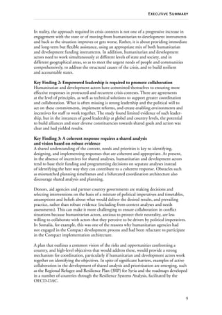 9
Executive Summary
In reality, the approach required in crisis contexts is not one of a progressive increase in
engagement with the state or of moving from humanitarian to development instruments
and back as the situation improves or gets worse. Rather, it is about providing immediate
and long-term but flexible assistance, using an appropriate mix of both humanitarian
and development funding instruments. In addition, humanitarian and development
actors need to work simultaneously at different levels of state and society, and in
different geographical areas, so as to meet the urgent needs of people and communities
comprehensively, to address the structural causes of the crisis, and to build resilient
and accountable states.
Key Finding 2: Empowered leadership is required to promote collaboration
Humanitarian and development actors have committed themselves to ensuring more
effective responses in protracted and recurrent crisis contexts. There are agreements
at the level of principles, as well as technical solutions to support greater coordination
and collaboration. What is often missing is strong leadership and the political will to
act on these commitments, implement reforms, and create enabling environments and
incentives for staff to work together. The study found limited evidence of such leader-
ship, but in the instances of good leadership at global and country levels, the potential
to build alliances and steer diverse constituencies towards shared goals and action was
clear and had yielded results.
Key Finding 3: A coherent response requires a shared analysis
and vision based on robust evidence
A shared understanding of the context, needs and priorities is key to identifying,
designing, and implementing responses that are coherent and appropriate. At present,
in the absence of incentives for shared analyses, humanitarian and development actors
tend to base their funding and programming decisions on separate analyses instead
of identifying the best way they can contribute to a coherent response. Obstacles such
as mismatched planning timeframes and a bifurcated coordination architecture also
discourage shared analysis and planning.
Donors, aid agencies and partner country governments are making decisions and
selecting interventions on the basis of a mixture of political imperatives and timetables,
assumptions and beliefs about what would deliver the desired results, and prevailing
practice, rather than robust evidence (including from context analyses and needs
assessments). This can make it more challenging to ensure collaboration in conflict
situations because humanitarian actors, anxious to protect their neutrality, are less
willing to collaborate with actors that they perceive to be driven by political imperatives.
In Somalia, for example, this was one of the reasons why humanitarian agencies had
not engaged in the Compact development process and had been reluctant to participate
in the Compact implementation architecture.
A plan that outlines a common vision of the risks and opportunities confronting a
country, and high-level objectives that would address these, would provide a strong
mechanism for coordination, particularly if humanitarian and development actors work
together on identifying the objectives. In spite of significant barriers, examples of active
collaboration in the development of shared analysis and prioritisation are emerging, such
as the Regional Refugee and Resilience Plan (3RP) for Syria and the roadmaps developed
in a number of countries through the Resilience Systems Analysis, facilitated by the
OECD-DAC.
 