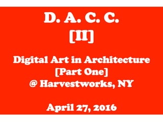 D. A. C. C.
[II]
	
  
Digital Art in Architecture
[Part One]
@ Harvestworks, NY
April 27, 2016
 