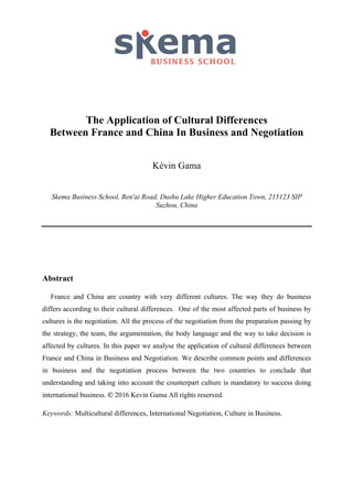The Application of Cultural Differences
Between France and China In Business and Negotiation
Kévin Gama
Skema Business School, Ren'ai Road, Dushu Lake Higher Education Town, 215123 SIP
Suzhou, China
Abstract
France and China are country with very different cultures. The way they do business
differs according to their cultural differences. One of the most affected parts of business by
cultures is the negotiation. All the process of the negotiation from the preparation passing by
the strategy, the team, the argumentation, the body language and the way to take decision is
affected by cultures. In this paper we analyse the application of cultural differences between
France and China in Business and Negotiation. We describe common points and differences
in business and the negotiation process between the two countries to conclude that
understanding and taking into account the counterpart culture is mandatory to success doing
international business. © 2016 Kevin Gama All rights reserved.
Keywords: Multicultural differences, International Negotiation, Culture in Business.
 