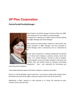 SP Plus Corporation
FahizaPordell FacilityManager
Fahiza Pordell is the facility manager at Farmers Plaza since 2006.
I have worked for SP+ since 2004 as a Facility Manager.
My experience in parking also includes 8 years at Century Parking
as an Office Manager and Facility Manager.
While working at Century Parking I started as a valet cashier, was
quickly promoted to Office Manager and later promoted to
Facility Manager, where I continued my role as I transitioned to
SP+.
My 20+ years of experience in parking management has allowed
me to interact with employees, customers, tenants, clients and
vendors. As a Facility Manager I learned to work on budgets,
accounts payable, account receivable, proposals, read leases, and
complete daily and monthly reports to corporate and building
management. Also, I was responsible for interviewing and
processing of new employees.
I have always had good rapport with clients, employees, coworkers and vendors.
My role as Facility Manager requires many hats. I must work on reports while assisting clients
and tenants who walk into the office, and assist customers at the exits at the same time.
Additionally, in 2003 I worked as a sales associate in J.C. Penny. This improved my sales,
customer service and retail skills.
 