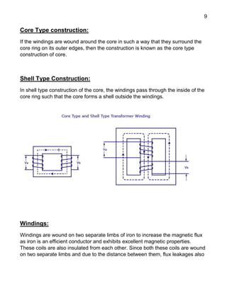 9
Core Type construction:
If the windings are wound around the core in such a way that they surround the
core ring on its outer edges, then the construction is known as the core type
construction of core.
Shell Type Construction:
In shell type construction of the core, the windings pass through the inside of the
core ring such that the core forms a shell outside the windings.
Windings:
Windings are wound on two separate limbs of iron to increase the magnetic flux
as iron is an efficient conductor and exhibits excellent magnetic properties.
These coils are also insulated from each other. Since both these coils are wound
on two separate limbs and due to the distance between them, flux leakages also
 