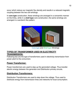 10
occur which reduce our magnetic flux density and results in a reduced magnetic
coupling between the two coil windings.
In core type construction, these windings are arranged in a concentric manner
on the limbs, while in a shell type core construction, the same windings are
arranged in a sandwich like pattern.
Core type and Shell type Windings
TYPES OF TRANSFORMER USED IN ELECTRICITY
TRANSMISSION:
Following two are the type of transformers used in electricity transmission from
power plant to the consumers:
Power Transformer:
Power transformers are used to step up the generated voltage. Thus transfer
electric energy between the generator and Distribution primary circuits.
Distribution Transformers:
Distribution Transformers are used to step down the voltage. Thus used to
distribute energy from transmission lines and networks for local consumption.
 