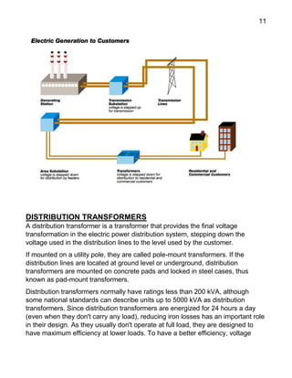 11
DISTRIBUTION TRANSFORMERS
A distribution transformer is a transformer that provides the final voltage
transformation in the electric power distribution system, stepping down the
voltage used in the distribution lines to the level used by the customer.
If mounted on a utility pole, they are called pole-mount transformers. If the
distribution lines are located at ground level or underground, distribution
transformers are mounted on concrete pads and locked in steel cases, thus
known as pad-mount transformers.
Distribution transformers normally have ratings less than 200 kVA, although
some national standards can describe units up to 5000 kVA as distribution
transformers. Since distribution transformers are energized for 24 hours a day
(even when they don't carry any load), reducing iron losses has an important role
in their design. As they usually don't operate at full load, they are designed to
have maximum efficiency at lower loads. To have a better efficiency, voltage
 