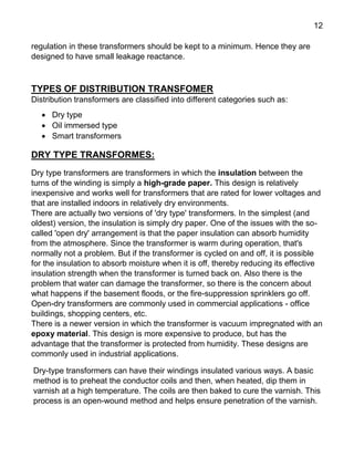 12
regulation in these transformers should be kept to a minimum. Hence they are
designed to have small leakage reactance.
TYPES OF DISTRIBUTION TRANSFOMER
Distribution transformers are classified into different categories such as:
 Dry type
 Oil immersed type
 Smart transformers
DRY TYPE TRANSFORMES:
Dry type transformers are transformers in which the insulation between the
turns of the winding is simply a high-grade paper. This design is relatively
inexpensive and works well for transformers that are rated for lower voltages and
that are installed indoors in relatively dry environments.
There are actually two versions of 'dry type' transformers. In the simplest (and
oldest) version, the insulation is simply dry paper. One of the issues with the so-
called 'open dry' arrangement is that the paper insulation can absorb humidity
from the atmosphere. Since the transformer is warm during operation, that's
normally not a problem. But if the transformer is cycled on and off, it is possible
for the insulation to absorb moisture when it is off, thereby reducing its effective
insulation strength when the transformer is turned back on. Also there is the
problem that water can damage the transformer, so there is the concern about
what happens if the basement floods, or the fire-suppression sprinklers go off.
Open-dry transformers are commonly used in commercial applications - office
buildings, shopping centers, etc.
There is a newer version in which the transformer is vacuum impregnated with an
epoxy material. This design is more expensive to produce, but has the
advantage that the transformer is protected from humidity. These designs are
commonly used in industrial applications.
Dry-type transformers can have their windings insulated various ways. A basic
method is to preheat the conductor coils and then, when heated, dip them in
varnish at a high temperature. The coils are then baked to cure the varnish. This
process is an open-wound method and helps ensure penetration of the varnish.
 