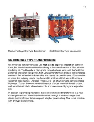 14
Medium Voltage Dry-Type Transformer Cast Resin Dry Type transformer
OIL IMMERSED TYPE TRANSFORMERS:
Oil-immersed transformers also use high-grade paper as insulation between
turns, but the entire core and coil assembly is in a container that is filled with an
insulating oil. Traditionally, a high-grade mineral oil was used, and that's still the
preferred choice for high power, high voltage transformers that are to be installed
outdoors. But mineral oil is flammable and cannot be used indoors. For a number
of years, the industry used a non-flammable artificial oil that was sold under a
variety of trade names - Askarel, Pyranol, etc - all of which were polychlorinated
biphenyls. Today, the environmental hazards of those materials is well known,
and substitutes include silicon-based oils and even some high-grade vegetable
oils.
In addition to providing insulation, the oil in oil-immersed transformers is a heat
exchange medium - the oil can be circulated through a heat exchanger that
allows the transformer to be assigned a higher power rating. That is not possible
with dry-type transformers.
 