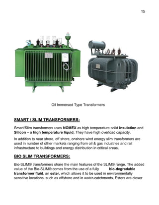 15
Oil Immersed Type Transformers
SMART / SLIM TRANSFORMERS:
Smart/Slim transformers uses NOMEX as high temperature solid insulation and
Silicon – a high temperature liquid. They have high overload capacity.
In addition to near shore, off shore, onshore wind energy slim transformers are
used in number of other markets ranging from oil & gas industries and rail
infrastructure to buildings and energy distribution in critical areas.
BIO SLIM TRANSFORMERS:
Bio-SLIM® transformers share the main features of the SLIM® range. The added
value of the Bio-SLIM® comes from the use of a fully bio-degradable
transformer fluid, an ester, which allows it to be used in environmentally
sensitive locations, such as offshore and in water-catchments. Esters are closer
 