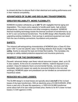 16
to mineral oils than to silicone fluid in their electrical and cooling performance and
in their material compatibility.
ADVANTAGES OF SLIM® AND BIO-SLIM® TRANSFORMERS:
GREATER RELIABILITY, MORE FLEXIBILITY:
NOMEX® insulation withstands up to 220 °C with negligible thermal aging and
degradation. This means extra capacity to handle peak loads, high ambient
temperatures, current harmonics and other emergency situations. NOMEX®
thermal insulating technology boosts the thermal constraint of transformers by up
to 50 % over conventional transformers. The SLIM® design offers flexibility when
upgrading existing installations. Cost savings in peripheral equipment can result
from the use of existing connections, foundations and protection.
SAFETY:
The inherent self-extinguishing characteristics of NOMEX® plus a Class K3 (fire-
point >300 °C and net calorific value <32 MJ/kg) dielectric fluid results in high fire
safety, thanks to reduced fire load and limited flammability. This translates into
savings on safety-related protective equipment and insurance premiums.
RESPECT FOR THE ENVIRONMENT:
Pauwels’ advanced design uses fewer natural resources (copper, steel, up to 30
% less coolant). At the end of a transformer’s lifetime, material disposal is not a
problem: Class K3 dielectric fluid is environmental friendly, non-toxic and fully
recyclable; steel and copper can easily be recovered (thanks to the non-cast
windings); NOMEX® paper and pressboard can be handled as conventional non-
hazardous waste.
REDUCED NO-LOAD LOSSES:
The SLIM® design’s no-load losses are typically about one-half of the no-load
losses of dry-type transformers. With an electricity price of 0.038 EUR/kWh, 8760
hours a year and a 30-year life expectancy, a 1000 kVA SLIM® transformer
saves about half of its own initial purchase price, thanks to its 40 % lower no-load
losses (1.5 kW against 2.3 kW).
 