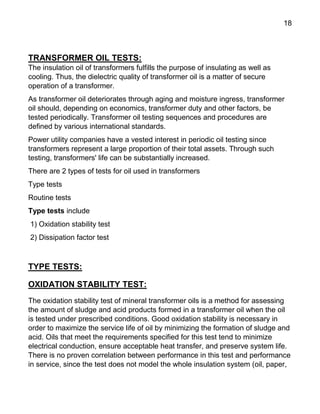 18
TRANSFORMER OIL TESTS:
The insulation oil of transformers fulfills the purpose of insulating as well as
cooling. Thus, the dielectric quality of transformer oil is a matter of secure
operation of a transformer.
As transformer oil deteriorates through aging and moisture ingress, transformer
oil should, depending on economics, transformer duty and other factors, be
tested periodically. Transformer oil testing sequences and procedures are
defined by various international standards.
Power utility companies have a vested interest in periodic oil testing since
transformers represent a large proportion of their total assets. Through such
testing, transformers' life can be substantially increased.
There are 2 types of tests for oil used in transformers
Type tests
Routine tests
Type tests include
1) Oxidation stability test
2) Dissipation factor test
TYPE TESTS:
OXIDATION STABILITY TEST:
The oxidation stability test of mineral transformer oils is a method for assessing
the amount of sludge and acid products formed in a transformer oil when the oil
is tested under prescribed conditions. Good oxidation stability is necessary in
order to maximize the service life of oil by minimizing the formation of sludge and
acid. Oils that meet the requirements specified for this test tend to minimize
electrical conduction, ensure acceptable heat transfer, and preserve system life.
There is no proven correlation between performance in this test and performance
in service, since the test does not model the whole insulation system (oil, paper,
 
