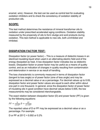 19
enamel, wire). However, the test can be used as control test for evaluating
oxidation inhibitors and to check the consistency of oxidation stability of
production oils.
SCOPE:
This test method determines the resistance of mineral transformer oils to
oxidation under prescribed accelerated aging conditions. Oxidation stability
measured by the propensity of oils to form sludge and acid products during
oxidation. This test method is applicable to new oils, both uninhibited and
inhibited.
DISSIPATION FACTOR TEST:
Dissipation factor (or power factor) – This is a measure of dielectric losses in an
electrical insulating liquid when used in an alternating electric field and of the
energy dissipated as heat. A low dissipation factor indicates low ac dielectric
losses. Dissipation factor or power factor may be useful as a means of quality
control, and as an indication of changes in quality resulting from contamination
and deterioration in service or as result of handling.
The loss characteristic is commonly measured in terms of dissipation factor
(tangent to loss angle) or of power factor (sine of loss angle) and may be
expressed as a decimal value or as a percentage. For decimal values up to 0.05,
dissipation factor and power factor values are equal to each other within about
one part in one thousand. In general, since the dissipation factor of power factor
of insulating oils in good condition have decimal values below 0.005, the tow
measurements may be considered interchangeable.
The exact relation between dissipation factor (D) and power factor (PF) is given
by the following equations:
𝑃𝐹 =
𝐷
√1+𝐷2
𝐷 =
𝑃𝐹
√1−𝑃𝐹2
The reported value of D or PF may be expressed as a decimal value or as a
percentage. For example:
D or PF at 25o
C = 0.002 or 0.2%
 