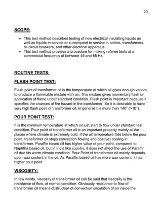 20
SCOPE:
 This test method describes testing of new electrical insulating liquids as
well as liquids in service or subsequent to service in cables, transformers,
oil circuit breakers, and other electrical apparatus.
 This test method provides a procedure for making referee tests at a
commercial frequency of between 45 and 65 Hz.
ROUTINE TESTS:
FLASH POINT TEST:
Flash point of transformer oil is the temperature at which oil gives enough vapors
to produce a flammable mixture with air. This mixture gives momentary flash on
application of flame under standard condition. Flash point is important because it
specifies the chances of fire hazard in the transformer. So it is desirable to have
very high flash point of transformer oil. In general it is more than 140° (>10°).
POUR POINT TEST:
It is the minimum temperature at which oil just start to flow under standard test
condition. Pour point of transformer oil is an important property mainly at the
places where climate is extremely cold. If the oil temperature falls below the pour
point, transformer oil stops convection flowing and obstruct cooling in
transformer. Paraffin based oil has higher value of pour point, compared to
Naphtha based oil, but in India like country, it does not affect the use of Paraffin
oil due tits warm climate condition. Pour Point of transformer oil mainly depends
upon wax content in the oil. As Paraffin based oil has more wax content, it has
higher pour point.
VISCOSITY:
In few words, viscosity of transformer oil can be said that viscosity is the
resistance of flow, at normal condition. Obviously resistance to flow of
transformer oil means obstruction of convection circulation of oil inside the
 