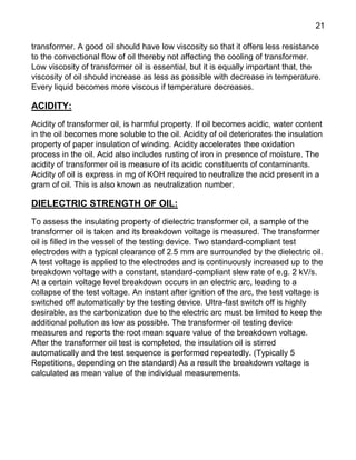 21
transformer. A good oil should have low viscosity so that it offers less resistance
to the convectional flow of oil thereby not affecting the cooling of transformer.
Low viscosity of transformer oil is essential, but it is equally important that, the
viscosity of oil should increase as less as possible with decrease in temperature.
Every liquid becomes more viscous if temperature decreases.
ACIDITY:
Acidity of transformer oil, is harmful property. If oil becomes acidic, water content
in the oil becomes more soluble to the oil. Acidity of oil deteriorates the insulation
property of paper insulation of winding. Acidity accelerates thee oxidation
process in the oil. Acid also includes rusting of iron in presence of moisture. The
acidity of transformer oil is measure of its acidic constituents of contaminants.
Acidity of oil is express in mg of KOH required to neutralize the acid present in a
gram of oil. This is also known as neutralization number.
DIELECTRIC STRENGTH OF OIL:
To assess the insulating property of dielectric transformer oil, a sample of the
transformer oil is taken and its breakdown voltage is measured. The transformer
oil is filled in the vessel of the testing device. Two standard-compliant test
electrodes with a typical clearance of 2.5 mm are surrounded by the dielectric oil.
A test voltage is applied to the electrodes and is continuously increased up to the
breakdown voltage with a constant, standard-compliant slew rate of e.g. 2 kV/s.
At a certain voltage level breakdown occurs in an electric arc, leading to a
collapse of the test voltage. An instant after ignition of the arc, the test voltage is
switched off automatically by the testing device. Ultra-fast switch off is highly
desirable, as the carbonization due to the electric arc must be limited to keep the
additional pollution as low as possible. The transformer oil testing device
measures and reports the root mean square value of the breakdown voltage.
After the transformer oil test is completed, the insulation oil is stirred
automatically and the test sequence is performed repeatedly. (Typically 5
Repetitions, depending on the standard) As a result the breakdown voltage is
calculated as mean value of the individual measurements.
 