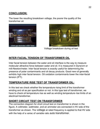 22
CONCLUSION:
The lower the resulting breakdown voltage, the poorer the quality of the
transformer oil.
Voltage breakdown during oil test
INTER FACIAL TENSION OF TRANSFORMER OIL
Inter facial tension between the water and oil interface is the way to measure
molecular attractive force between water and oil. It is measured in Dyne/cm or
mili-Newton/meter. Inter facial tension is exactly useful for determining the
presence of polar contaminants and oil decay products. Good new oil generally
exhibits high inter facial tension. Oil oxidation contaminants lower the inter-facial
tension (IFT).
TEMPERATURE RISE TEST OF TRANSFORMER OIL:
In this test we check whether the temperature rising limit of the transformer
winding and oil as per specification or not. In this type test of transformer, we
have to check oil temperature rise as well as winding temperature rise limits of an
electrical transformer.
SHORT CIRCUIT TEST ON TRANSFORMER
The connection diagram for short circuit test on transformer is shown in the
figure. A voltmeter, wattmeter, and an ammeter are connected in HV side of the
transformer as shown. The voltage at rated frequency is applied to that HV side
with the help of a variac of variable ratio auto transformer.
 