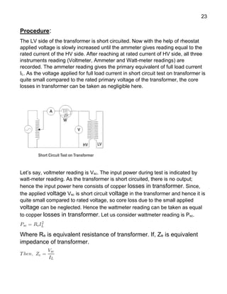 23
Procedure:
The LV side of the transformer is short circuited. Now with the help of rheostat
applied voltage is slowly increased until the ammeter gives reading equal to the
rated current of the HV side. After reaching at rated current of HV side, all three
instruments reading (Voltmeter, Ammeter and Watt-meter readings) are
recorded. The ammeter reading gives the primary equivalent of full load current
IL. As the voltage applied for full load current in short circuit test on transformer is
quite small compared to the rated primary voltage of the transformer, the core
losses in transformer can be taken as negligible here.
Let’s say, voltmeter reading is Vsc. The input power during test is indicated by
watt-meter reading. As the transformer is short circuited, there is no output;
hence the input power here consists of copper losses in transformer. Since,
the applied voltage Vsc is short circuit voltage in the transformer and hence it is
quite small compared to rated voltage, so core loss due to the small applied
voltage can be neglected. Hence the wattmeter reading can be taken as equal
to copper losses in transformer. Let us consider wattmeter reading is Psc.
Where Re is equivalent resistance of transformer. If, Ze is equivalent
impedance of transformer.
 