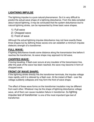 25
LIGHTNING IMPULSE
The lightning impulse is a pure natural phenomenon. So it is very difficult to
predict the actual wave shape of a lightning disturbance. From the data compiled
about natural lightning, it may be concluded that the system disturbance due to
natural lightning stroke, can be represented by three basic wave shapes.
1) Full wave
2) Chopped wave
3) Front of wave
Although the actual lightning impulse disturbance may not have exactly these
three shapes but by defining these waves one can establish a minimum impulse
dielectric strength of a transformer.
FULL WAVE:
If lighting disturbance travels some distance along the transmission line before it
reaches the transformer, its wave shape may approach to full wave.
CHOPPED WAVE:
If during traveling, if flash-over occurs at any insulator of the transmission line,
after the peak of the wave has been reached, the wave may become in form of
chopped wave.
FRONT OF WAVE SHAPE:
If the lightning stroke directly hits the transformer terminals, the impulse voltage
rises rapidly until it is relieved by a flash over. At the instant of flash - over the
voltage suddenly collapses and may form the front of wave shape.
The effect of these wave forms on the transformer insulation may be different
from each other. Whatever may be the shape of lightning disturbance voltage
wave, all of them can cause insulation failure in transformer. So lighting
impulse test of transformer is one of the most important type test of
transformer.
 