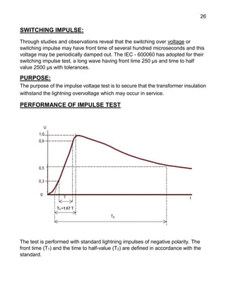 26
SWITCHING IMPULSE:
Through studies and observations reveal that the switching over voltage or
switching impulse may have front time of several hundred microseconds and this
voltage may be periodically damped out. The IEC - 600060 has adopted for their
switching impulse test, a long wave having front time 250 μs and time to half
value 2500 μs with tolerances.
PURPOSE:
The purpose of the impulse voltage test is to secure that the transformer insulation
withstand the lightning overvoltage which may occur in service.
PERFORMANCE OF IMPULSE TEST
The test is performed with standard lightning impulses of negative polarity. The
front time (T1) and the time to half-value (T2) are defined in accordance with the
standard.
 