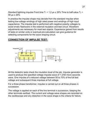 27
Standard lightning impulse Front time T1 = 1,2 μs ± 30% Time to half-value T2 =
50 μs ± 20%
In practice the impulse shape may deviate from the standard impulse when
testing low-voltage windings of high rated power and windings of high input
capacitance. The impulse test is performed with negative polarity voltages to
avoid erratic flashovers in the external insulation and test circuit. Waveform
adjustments are necessary for most test objects. Experience gained from results
of tests on similar units or eventual pre-calculation can give guidance for
selecting components for the wave shaping circuit.
CONNECTION OF IMPULSE TEST:
All the dielectric tests check the insulation level of the job. Impulse generator is
used to produce the specified voltage impulse wave of 1.2/50 micro seconds
wave. One impulse of a reduced voltage between 50 to 75% of the full test
voltage and subsequent three impulses at full voltage.
For a three phase transformer, impulse is carried out on all three phases in
succession.
The voltage is applied on each of the line terminal in succession, keeping the
other terminals earthed. The current and voltage wave shapes are recorded on
the oscilloscope and any distortion in the wave shape is the criteria for failure.
 