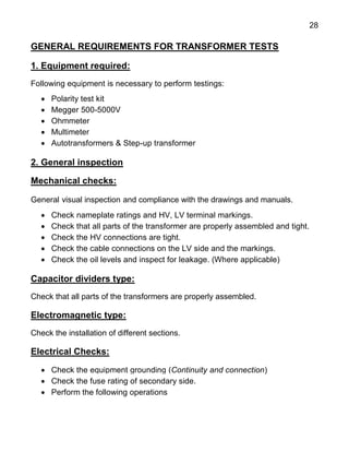 28
GENERAL REQUIREMENTS FOR TRANSFORMER TESTS
1. Equipment required:
Following equipment is necessary to perform testings:
 Polarity test kit
 Megger 500-5000V
 Ohmmeter
 Multimeter
 Autotransformers & Step-up transformer
2. General inspection
Mechanical checks:
General visual inspection and compliance with the drawings and manuals.
 Check nameplate ratings and HV, LV terminal markings.
 Check that all parts of the transformer are properly assembled and tight.
 Check the HV connections are tight.
 Check the cable connections on the LV side and the markings.
 Check the oil levels and inspect for leakage. (Where applicable)
Capacitor dividers type:
Check that all parts of the transformers are properly assembled.
Electromagnetic type:
Check the installation of different sections.
Electrical Checks:
 Check the equipment grounding (Continuity and connection)
 Check the fuse rating of secondary side.
 Perform the following operations
 