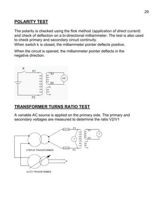 29
POLARITY TEST
The polarity is checked using the flick method (application of direct current)
and check of deflection on a bi-directional milliammeter. The test is also used
to check primary and secondary circuit continuity.
When switch k is closed, the milliammeter pointer deflects positive.
When the circuit is opened, the milliammeter pointer deflects in the
negative direction.
TRANSFORMER TURNS RATIO TEST
A variable AC source is applied on the primary side. The primary and
secondary voltages are measured to determine the ratio V2/V1
 