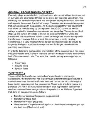 30
GENERAL REQUIREMENTS OF TEST:-
Electricity plays a crucial role in our lives today. We cannot without them as most
of our work and other related things we do every day depends upon them. This
electricity has several components and equipment helping humans to transform
and regulate the current flow in their usage. Transformers are crucial equipment
that comes along with the package. As the name suggest they are equipment
that allows us to either step up or step down the AC/DC current as well as
voltage supplied to several accessories we use every day. The equipment that
steps up the current or voltage is known as step up transformer whilst the
transformer that reduces the flow of current or voltage are known as step down
transformers. However, failure amidst this component is pretty rare but
nonetheless, it is very important for us to test it on regular basis to ensure its
longevity. And good equipment always sustains for longer periods without
providing much issues.
In order to determine the feasibility and reliability of the transformer, it has to go
through different tests. Some of them are done in the factory where transformers
built. Other are done in site. The tests that done in factory are categorises as
following.
 Type Tests
 Routine Tests
 Special Tests
TYPE TESTS:-
To prove that the transformer meets client’s specifications and design
expectations, the transformer has to go through different testing procedures in
manufacturer sites. Some transformer tests are carried out for confirming the
basic design expectancy of that transformer. These tests are done mainly in a
prototype unit not in all manufactured units in a lot. Type test of transformer
confirms main and basic design criteria of a production lot. Different Type test
that done on transformer are as follows.
 Transformer Winding Resistance measurement
 Transformer Ratio Test
 Transformer Vector group test
 Measurement of impedance voltage/short circuit impedance (principal tap)
and load loss (Short circuit test).
 