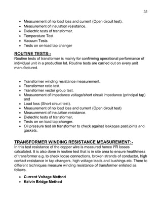 31
 Measurement of no load loss and current (Open circuit test).
 Measurement of insulation resistance.
 Dielectric tests of transformer.
 Temperature Test
 Vacuum Tests
 Tests on on-load tap changer
ROUTINE TESTS:-
Routine tests of transformer is mainly for confirming operational performance of
individual unit in a production lot. Routine tests are carried out on every unit
manufactured.
 Transformer winding resistance measurement.
 Transformer ratio test.
 Transformer vector group test.
 Measurement of impedance voltage/short circuit impedance (principal tap)
and
 Load loss (Short circuit test).
 Measurement of no load loss and current (Open circuit test)
 Measurement of insulation resistance.
 Dielectric tests of transformer.
 Tests on on-load tap-changer.
 Oil pressure test on transformer to check against leakages past joints and
gaskets.
TRANSFORMER WINDING RESISTANCE MEASUREMENT:-
In this test resistance of the copper wire is measured hence I2
R losses
calculated. It is also done in routine test that is in site area to ensure healthiness
of transformer e.g. to check loose connections, broken strands of conductor, high
contact resistance in tap changers, high voltage leads and bushings etc. There to
different techniques measure winding resistance of transformer enlisted as
follows.
 Current Voltage Method
 Kelvin Bridge Method
 