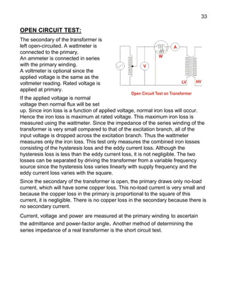 33
OPEN CIRCUIT TEST:
The secondary of the transformer is
left open-circuited. A wattmeter is
connected to the primary.
An ammeter is connected in series
with the primary winding.
A voltmeter is optional since the
applied voltage is the same as the
voltmeter reading. Rated voltage is
applied at primary.
If the applied voltage is normal
voltage then normal flux will be set
up. Since iron loss is a function of applied voltage, normal iron loss will occur.
Hence the iron loss is maximum at rated voltage. This maximum iron loss is
measured using the wattmeter. Since the impedance of the series winding of the
transformer is very small compared to that of the excitation branch, all of the
input voltage is dropped across the excitation branch. Thus the wattmeter
measures only the iron loss. This test only measures the combined iron losses
consisting of the hysteresis loss and the eddy current loss. Although the
hysteresis loss is less than the eddy current loss, it is not negligible. The two
losses can be separated by driving the transformer from a variable frequency
source since the hysteresis loss varies linearly with supply frequency and the
eddy current loss varies with the square.
Since the secondary of the transformer is open, the primary draws only no-load
current, which will have some copper loss. This no-load current is very small and
because the copper loss in the primary is proportional to the square of this
current, it is negligible. There is no copper loss in the secondary because there is
no secondary current.
Current, voltage and power are measured at the primary winding to ascertain
the admittance and power-factor angle. Another method of determining the
series impedance of a real transformer is the short circuit test.
 