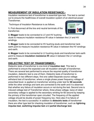 34
MEASUREMENT OF INSULATION RESISTANCE:-
Insulation resistance test of transformer is essential type test. This test is carried
out to ensure the healthiness of overall insulation system of an electrical power
Transformer.
Technique of Insulation Resistance is as follows.
1. First disconnect all the line and neutral terminals of the
transformer.
2. Megger leads to be connected to LV and HV bushing
studs to measure insulation resistance IR value in between the LV and HV
windings.
3. Megger leads to be connected to HV bushing studs and transformer tank
earth point to measure insulation resistance IR value in between the HV windings
and earth.
4. Megger leads to be connected to LV bushing studs and transformer tank earth
point to measure insulation resistance IR value in between the LV windings
and earth.
DIELECTRIC TEST OF TRANSFORMER:-
Dielectric tests of transformer is one kind of insulation test. This test is
performed to ensure the expected over all insulation strength of transformer.
There are several test performed to ensure the required quality of transformer
insulation, dielectric test is one of them. Dielectric tests of transformer is
performed in two different steps, first one called Separate source voltage
withstand test of transformer, where a single phase power frequency voltage of
prescribed level, is applied on transformer winding under test for 60 seconds
while the other windings and tank are connected to the earth and it is observed
that whether any failure of insulation occurs or not during the test. Second one is
induced voltage test of Transformer where, three phase voltage, twice of rated
secondary voltage is applied to the secondary winding for 60 second by keeping
the primary of the transformer open circuited. The frequency of the applied
voltage should be double of power frequency too. Here also if no failure of
insulation, the test is successful. In addition to dielectric tests of transformer
there are other type test for checking insulation of transformer, such as lightning
impulse test, switching impulse test and partial discharge test.
 