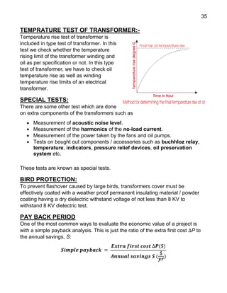 35
TEMPRATURE TEST OF TRANSFORMER:-
Temperature rise test of transformer is
included in type test of transformer. In this
test we check whether the temperature
rising limit of the transformer winding and
oil as per specification or not. In this type
test of transformer, we have to check oil
temperature rise as well as winding
temperature rise limits of an electrical
transformer.
SPECIAL TESTS:
There are some other test which are done
on extra components of the transformers such as
 Measurement of acoustic noise level.
 Measurement of the harmonics of the no-load current.
 Measurement of the power taken by the fans and oil pumps.
 Tests on bought out components / accessories such as buchhloz relay,
temperature, indicators, pressure relief devices, oil preservation
system etc.
These tests are known as special tests.
BIRD PROTECTION:
To prevent flashover caused by large birds, transformers cover must be
effectively coated with a weather proof permanent insulating material / powder
coating having a dry dielectric withstand voltage of not less than 8 KV to
withstand 8 KV dielectric test.
PAY BACK PERIOD
One of the most common ways to evaluate the economic value of a project is
with a simple payback analysis. This is just the ratio of the extra first cost ∆P to
the annual savings, S:
𝑺𝒊𝒎𝒑𝒍𝒆 𝒑𝒂𝒚𝒃𝒂𝒄𝒌 =
𝑬𝒙𝒕𝒓𝒂 𝒇𝒊𝒓𝒔𝒕 𝒄𝒐𝒔𝒕 ∆𝑷($)
𝑨𝒏𝒏𝒖𝒂𝒍 𝒔𝒂𝒗𝒊𝒏𝒈𝒔 𝑺 (
$
𝒚𝒓
)
 