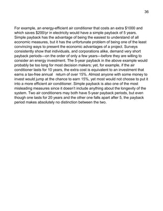 36
For example, an energy-efficient air conditioner that costs an extra $1000 and
which saves $200/yr in electricity would have a simple payback of 5 years.
Simple payback has the advantage of being the easiest to understand of all
economic measures, but it has the unfortunate problem of being one of the least
convincing ways to present the economic advantages of a project. Surveys
consistently show that individuals, and corporations alike, demand very short
payback periods—on the order of only a few years—before they are willing to
consider an energy investment. The 5-year payback in the above example would
probably be too long for most decision makers; yet, for example, if the air
conditioner lasts for 10 years, the extra cost is equivalent to an investment that
earns a tax-free annual return of over 15%. Almost anyone with some money to
invest would jump at the chance to earn 15%, yet most would not choose to put it
into a more efficient air conditioner. Simple payback is also one of the most
misleading measures since it doesn’t include anything about the longevity of the
system. Two air conditioners may both have 5-year payback periods, but even
though one lasts for 20 years and the other one falls apart after 5, the payback
period makes absolutely no distinction between the two.
 