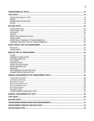 3
TRANSFORMER OIL TESTS:................................................................................................................................ 18
TYPE TESTS:.......................................................................................................................................................... 18
OXIDATION STABILITY TEST:........................................................................................................................... 18
SCOPE: ............................................................................................................................................................... 19
DISSIPATION FACTOR TEST: ........................................................................................................................... 19
SCOPE: ............................................................................................................................................................... 20
ROUTINE TESTS:................................................................................................................................................... 20
FLASH POINT TEST: .......................................................................................................................................... 20
POUR POINT TEST:............................................................................................................................................ 20
VISCOSITY:......................................................................................................................................................... 20
ACIDITY:.............................................................................................................................................................. 21
DIELECTRIC STRENGTH OF OIL: ..................................................................................................................... 21
CONCLUSION:.................................................................................................................................................... 22
INTER FACIAL TENSION OF TRANSFORMER OIL .......................................................................................... 22
TEMPERATURE RISE TEST OF TRANSFORMER OIL:.................................................................................... 22
SHORT CIRCUIT TEST ON TRANSFORMER....................................................................................................... 22
PROCEDURE .......................................................................................................................................................... 23
CONCLUSION:.................................................................................................................................................... 24
IMPULSE TEST OF TRANSFORMER ................................................................................................................... 24
CAUSE: ............................................................................................................................................................... 24
DAMAGE TO INSULATION:................................................................................................................................ 24
LIGHTNING IMPULSE......................................................................................................................................... 25
FULL WAVE:........................................................................................................................................................ 25
CHOPPED WAVE:............................................................................................................................................... 25
FRONT OF WAVE SHAPE: ................................................................................................................................. 25
SWITCHING IMPULSE:....................................................................................................................................... 26
PURPOSE: .......................................................................................................................................................... 26
PERFORMANCE OF IMPULSE TEST ................................................................................................................ 26
CONNECTION OF IMPULSE TEST:................................................................................................................... 27
GENERAL REQUIREMENTS FOR TRANSFORMER TESTS .............................................................................. 28
1. EQUIPMENT REQUIRED: ...................................................................................................................................... 28
2. GENERAL INSPECTION ........................................................................................................................................ 28
MECHANICAL CHECKS: ........................................................................................................................................... 28
CAPACITOR DIVIDERS TYPE:.................................................................................................................................... 28
ELECTROMAGNETIC TYPE:...................................................................................................................................... 28
ELECTRICAL CHECKS: ............................................................................................................................................ 28
POLARITY TEST................................................................................................................................................. 29
TRANSFORMER TURNS RATIO TEST.............................................................................................................. 29
GENERAL REQUIREMENTS OF TEST:- .............................................................................................................. 30
TYPE TESTS:- ........................................................................................................................................................ 30
ROUTINE TESTS:-.................................................................................................................................................. 31
TRANSFORMER WINDING RESISTANCE MEASUREMENT:-............................................................................ 31
TRANSFORMER TURN/VOLTAGE RATIO TEST:- .............................................................................................. 32
VECTOR GROUP TEST:-....................................................................................................................................... 32
 