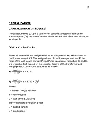 39
CAPITALIZATION:
CAPITALIZATION OF LOSSES:
The capitalized cost (CC) of a transformer can be expressed as sum of the
purchase price (Ct), the cost of no load losses and the cost of the load losses, or
as a formula:
CC=Ct + K1 x P0 + K2 x PK
Where k1 represents the assigned cost of no load per watt P0. The value of no
load losses per watt K2. The assigned cost of load losses per watt and Pk the
value of the load losses per watt.P0 and Pk are transformer properties. K1 and K2
are properties that depend on the expected loading of the transformer and
energy prices. K1 and K2 are calculated as follows:
K1 =
(1+𝑖) 𝑛−1
𝑖.(𝑖+1) 𝑛
× 𝐶 × 8760
K2 =
(1+𝑖) 𝑛−1
𝑖.(𝑖+1) 𝑛
× 𝐶 × 8760 × (
𝐼𝑙
𝐼 𝑟
)2
Where:
i = interest rate (% per year)
n = lifetime (years)
C = kWh price (EUR/kWh)
8760 = numbers of hours in a year
IL = loading current
IR = rated current
 