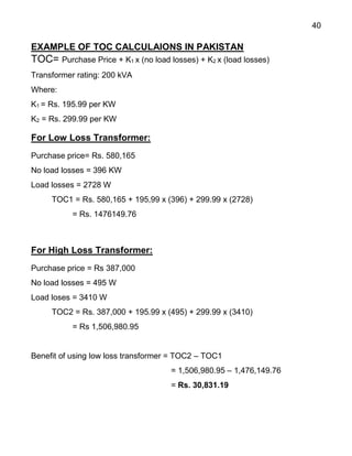 40
EXAMPLE OF TOC CALCULAIONS IN PAKISTAN
TOC= Purchase Price + K1 x (no load losses) + K2 x (load losses)
Transformer rating: 200 kVA
Where:
K1 = Rs. 195.99 per KW
K2 = Rs. 299.99 per KW
For Low Loss Transformer:
Purchase price= Rs. 580,165
No load losses = 396 KW
Load losses = 2728 W
TOC1 = Rs. 580,165 + 195,99 x (396) + 299.99 x (2728)
= Rs. 1476149.76
For High Loss Transformer:
Purchase price = Rs 387,000
No load losses = 495 W
Load loses = 3410 W
TOC2 = Rs. 387,000 + 195.99 x (495) + 299.99 x (3410)
= Rs 1,506,980.95
Benefit of using low loss transformer = TOC2 – TOC1
= 1,506,980.95 – 1,476,149.76
= Rs. 30,831.19
 
