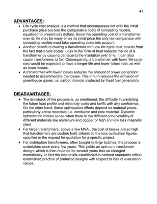 41
ADVANTAGES:
 Life cycle cost analysis is a method that encompasses not only the initial
purchase price but also the comparative costs of competing models,
equalized to present day dollars. Since the operating cost of a transformer
over its life may be many times its initial price the only fair comparison with
competing models must take operating costs into account.
 Another benefit to owning a transformer with low life cycle cost, results from
the fact that it runs cooler. Loss in the form of heat reduces the life of a
transformer by causing damage to the insulation over time. It can also
cause transformers to fail. Consequently, a transformer with lower life cycle
cost would be expected to have a longer life and lower failure rate, as well
as lower losses.
 A transformer with lower losses reduces the amount of power generation
needed to accommodate the losses. This in turn reduces the emission of
greenhouse gases, i.e. carbon dioxide produced by fossil fuel generators.
DISADVANTAGES:
 The drawback of this process is, as mentioned, the difficulty in predicting
the future load profile and electricity costs and tariffs with any confidence.
On the other hand, these optimization efforts depend on material prices,
particularly active materials, i.e. conductor and core material. Dynamic
optimization makes sense when there is the different price volatility of
different materials like aluminum and copper or high and low loss magnetic
steel.
 For large transformers, above a few MVA , the cost of losses are so high
that transformers are custom built, tailored to the loss evaluation figures
specified in the request for quotation for a specific project.
 For distribution transformers, often bought in large batches, the process is
undertaken once every few years. This yields an optimum transformer
design, which is then retained for several years less so changed
dramatically. In fact the loss levels established in national standards reflect
established practice of preferred designs with respect to loss of evaluation
values.
 