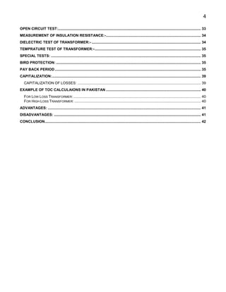 4
OPEN CIRCUIT TEST:............................................................................................................................................ 33
MEASUREMENT OF INSULATION RESISTANCE:-............................................................................................. 34
DIELECTRIC TEST OF TRANSFORMER:- ........................................................................................................... 34
TEMPRATURE TEST OF TRANSFORMER:-........................................................................................................ 35
SPECIAL TESTS: ................................................................................................................................................... 35
BIRD PROTECTION: .............................................................................................................................................. 35
PAY BACK PERIOD ............................................................................................................................................... 35
CAPITALIZATION:.................................................................................................................................................. 39
CAPITALIZATION OF LOSSES: ......................................................................................................................... 39
EXAMPLE OF TOC CALCULAIONS IN PAKISTAN ............................................................................................. 40
FOR LOW LOSS TRANSFORMER:............................................................................................................................. 40
FOR HIGH LOSS TRANSFORMER: ............................................................................................................................ 40
ADVANTAGES: ...................................................................................................................................................... 41
DISADVANTAGES: ................................................................................................................................................ 41
CONCLUSION......................................................................................................................................................... 42
 