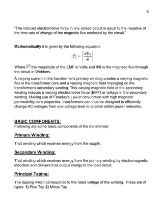 6
“The induced electromotive force in any closed circuit is equal to the negative of
the time rate of change of the magnetic flux enclosed by the circuit.”
Mathematically it is given by the following equation:
Where the magnitude of the EMF in Volts and ΦB is the magnetic flux through
the circuit in Webbers.
A varying current in the transformer's primary winding creates a varying magnetic
flux in the transformer core and a varying magnetic field impinging on the
transformer's secondary winding. This varying magnetic field at the secondary
winding induces a varying electromotive force (EMF) or voltage in the secondary
winding. Making use of Faraday's Law in conjunction with high magnetic
permeability core properties, transformers can thus be designed to efficiently
change AC voltages from one voltage level to another within power networks.
BASIC COMPONENTS:
Following are some basic components of the transformer:
Primary Winding:
That winding which receives energy from the supply.
Secondary Winding:
That winding which receives energy from the primary winding by electromagnetic
induction and delivers it as output energy to the load circuit.
Principal Taping:
The tapping which corresponds to the rated voltage of the winding. These are of
types: 1) Plus Tap 2) Minus Tap.
 