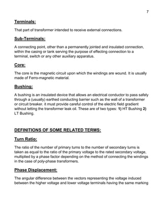 7
Terminals:
That part of transformer intended to receive external connections.
Sub-Terminals:
A connecting point, other than a permanently jointed and insulated connection,
within the casing or tank serving the purpose of effecting connection to a
terminal, switch or any other auxiliary apparatus.
Core:
The core is the magnetic circuit upon which the windings are wound. It is usually
made of Ferro-magnetic material.
Bushing:
A bushing is an insulated device that allows an electrical conductor to pass safely
through a (usually) earthed conducting barrier such as the wall of a transformer
or circuit breaker. it must provide careful control of the electric field gradient
without letting the transformer leak oil. These are of two types: 1) HT Bushing 2)
LT Bushing.
DEFINITIONS OF SOME RELATED TERMS:
Turn Ratio:
The ratio of the number of primary turns to the number of secondary turns is
taken as equal to the ratio of the primary voltage to the rated secondary voltage,
multiplied by a phase factor depending on the method of connecting the windings
in the case of poly-phase transformers.
Phase Displacement:
The angular difference between the vectors representing the voltage induced
between the higher voltage and lower voltage terminals having the same marking
 