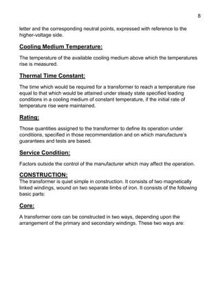 8
letter and the corresponding neutral points, expressed with reference to the
higher-voltage side.
Cooling Medium Temperature:
The temperature of the available cooling medium above which the temperatures
rise is measured.
Thermal Time Constant:
The time which would be required for a transformer to reach a temperature rise
equal to that which would be attained under steady state specified loading
conditions in a cooling medium of constant temperature, if the initial rate of
temperature rise were maintained.
Rating:
Those quantities assigned to the transformer to define its operation under
conditions, specified in those recommendation and on which manufacture’s
guarantees and tests are based.
Service Condition:
Factors outside the control of the manufacturer which may affect the operation.
CONSTRUCTION:
The transformer is quiet simple in construction. It consists of two magnetically
linked windings, wound on two separate limbs of iron. It consists of the following
basic parts:
Core:
A transformer core can be constructed in two ways, depending upon the
arrangement of the primary and secondary windings. These two ways are:
 