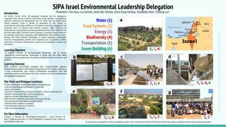 SIPA Israel Environmental Leadership Delegation
MapCredit:Operationworld.org,ImageCredits:JamieHanson,StavGilutz,IllincaKungParslow
Introduction
Learning Objective
Site Visits and Dialogue Locations:
For More Information
Presenters: Tess Arzu, Lia Cairone, Jamie Rae Hanson, Ilinca Kung Parslow, Annabella Kwei, Tianying Lan
Water (1)
Food Systems (2)
Energy (3)
Biodiversity (4)
Transportation (5)
Green Building (6)
On March 10-20, 2016, 48 graduate students led by delegation
organizers Stav Gilutz, Andrew Cummings, Scott Kjorlien, and Bethany
Macneil conducted an educational tour of Israel and the West Bank.
These students, from a variety of programs at the School of
International and Public Affairs at Columbia University, engaged in an
extensive tour of entities that directly interact with, research, or
illustrate the complexities of existing environmental issues within Israel
and the West Bank. Students were exposed to systems-based solutions
by multiple institutions, agencies, and stakeholders that address water,
energy and food security challenges. In many instances, sustainable
resource management policies and programs act to promote conflict
resolution, economic development, peace and prosperity in Israel and
the region.
To explore models of environmental leadership and to better
understand environmental challenges in Israel and the West Bank
through diverse perspectives including ecological, social, economic, and
political.
- Project Wadi Attir: Sustainable Desert Community (a)
- International Birding and Research Center (b)
- Arava Institute (c)
- The Porter School of Environmental Studies, Tel Aviv University (d)
- Kibbutz Lotan Center for Creative Ecology (e)
- Auja Eco Center, West Bank, Area A (f)
- Bike Tel Aviv: Company promoting city bicycle use (g)
- Neot Kedumim (restoration ecology model)
- Netafim (drip-irrigation company)
- The Weizmann Institute of Science
- Eilat Coral Reef Refuge
a
1, 4
b
1, 3, 6
c
Contact J. Hanson at Jrh2202@columbia.edu; I. Kung Parslow at
imk2119@columbia.edu; or Chief Delegation Organizer Stav Gilutz at
sg3267@columbia.edu
3, 5
g
1, 2, 3
f
d
1, 3, 4, 6
e
1, 2, 4
1, 2, 4
a
Learning Outcome
SIPA students successfully engaged with subject-matter experts,
environmental leaders, and unique perspectives in this region, leading to
a rich, multifaceted, and unique professional experience that will
promote positive contributions by these students in future professional
and academic endeavors.
Our many thanks to the organizers of this trip in addition to Routes Travel, iTrek, the Earth Institute, SIPA Staff and Faculty for their support and diligent work that made this experience possible.
 