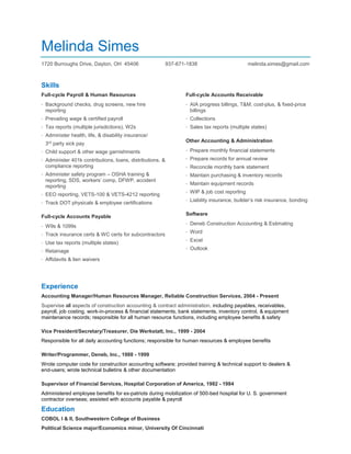 Melinda Simes
1720 Burroughs Drive, Dayton, OH 45406 937-671-1838 melinda.simes@gmail.com
Skills
Full-cycle Payroll & Human Resources
· Background checks, drug screens, new hire
reporting
· Prevailing wage & certified payroll
· Tax reports (multiple jurisdictions), W2s
· Administer health, life, & disability insurance/
3rd
party sick pay
· Child support & other wage garnishments
· Administer 401k contributions, loans, distributions, &
compliance reporting
· Administer safety program – OSHA training &
reporting, SDS, workers’ comp, DFWP, accident
reporting
· EEO reporting, VETS-100 & VETS-4212 reporting
· Track DOT physicals & employee certifications
Full-cycle Accounts Payable
· W9s & 1099s
· Track insurance certs & WC certs for subcontractors
· Use tax reports (multiple states)
· Retainage
· Affidavits & lien waivers
Full-cycle Accounts Receivable
· AIA progress billings, T&M, cost-plus, & fixed-price
billings
· Collections
· Sales tax reports (multiple states)
Other Accounting & Administration
· Prepare monthly financial statements
· Prepare records for annual review
· Reconcile monthly bank statement
· Maintain purchasing & inventory records
· Maintain equipment records
· WIP & job cost reporting
· Liability insurance, builder’s risk insurance, bonding
Software
· Deneb Construction Accounting & Estimating
· Word
· Excel
· Outlook
Experience
Accounting Manager/Human Resources Manager, Reliable Construction Services, 2004 - Present
Supervise all aspects of construction accounting & contract administration, including payables, receivables,
payroll, job costing, work-in-process & financial statements, bank statements, inventory control, & equipment
maintenance records; responsible for all human resource functions, including employee benefits & safety
Vice President/Secretary/Treasurer, Die Werkstatt, Inc., 1999 - 2004
Responsible for all daily accounting functions; responsible for human resources & employee benefits
Writer/Programmer, Deneb, Inc., 1988 - 1999
Wrote computer code for construction accounting software; provided training & technical support to dealers &
end-users; wrote technical bulletins & other documentation
Supervisor of Financial Services, Hospital Corporation of America, 1982 - 1984
Administered employee benefits for ex-patriots during mobilization of 500-bed hospital for U. S. government
contractor overseas; assisted with accounts payable & payroll
Education
COBOL I & II, Southwestern College of Business
Political Science major/Economics minor, University Of Cincinnati
 