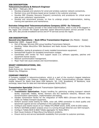 JOB DESCRIPTION:
Telecommunications & Network Engineer
July 2012 – February 2013
• Develop proposals and solutions for wired and wireless customer network connectivity.
• Maintain Linux and Windows based server located in the customer premises.
• Develop DRP (Disaster Recovery Program) connectivity and procedures for critical server
sites as per customers’ requirements.
• Develop and recommend process, on how to undergo project implementation, testing,
training and operations and maintenance.
Emirates Integrated Telecommunications Company (EITC- Du Telecom)
A Technology service company provider in the United Arab Emirates, which is one of the biggest in
the region and consider the largest subscriber based telecommunication service provider in the
UAE. EITC also provide broadband service and IP TV services across the region.
JOB DESCRIPTION:
Second Line Operations – Back Office Transmission Engineer (Du Mobile – Dubai)
September 2009 – August 2011
• Part of Manage Services (MS) group handling Transmission Network.
• Handling Tellabs 86xx/63xx SDH Backbone and Radio Access Transmission of the Clients
Network.
• Installation, testing & acceptance of newly installed transmission equipment.
• Remote/Field Support for escalated transmission outages.
• Coordinates with vendor for Tier3 support issues (i.e. software upgrades, patches and
equipment license issues)
• Network synchronization management.
• Major Fault root cause analysis and recommendation.
SMART COMMUNICATIONS, INC.
Smart Tower
Ayala Avenue cor. Herrera Street,
Makati City, Philippines
COMPANY PROFILE
A Company engaged in telecommunications, which is a part of the country’s biggest telephone
company, Philippine Long Distance Telephone (PLDT). Smart Communications provides cellular
mobile network for Nokia Dual Band GSM Network, 3G, 3.5G, Broadband, IP Backbone, local
exchange, lease lines for data and international getaway facility (IGF).
Transmission Specialist (Network Transmission Optimization)
Jan 2007 – September 2009
• Transmission Optimization. Project handling for optimizing existing transport network
facility (especially Tellabs, Nortel, Siemens and ECI backbone network). Network wide
Synchronization optimization, implementation and testing.
• Handles transmission facility for the integration of HSPA RBS’s (Ericsson 850 and Nokia
2100) via Tellabs transport equipment.
• Perform several onsite testing for HSPA, voice call, GPRS connection to check quality and
benchmark against service competitors in the subscriber experience.
• Configure and resolve issues on our Tellabs FITL/MSAP (6325, 6340, 6345 & 6350 nodes)
• Perform SIGTRAN problem analysis since it is running through Ethernet over SDH transport.
• Configure Tellabs 8630 & 8660 Tellabs aggregator for Nokia RNC’s
• Root Cause Analysis of Major/Recurring Network problems.
• Ensure end-to-end service bandwidth availability from provider to customer premises.
 