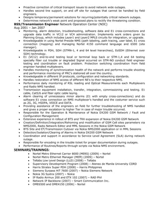 • Proactive correction of critical transport issues to avoid network wide outages.
• Handles second line support, on and off site for outages that cannot be handled by field
engineers.
• Designs temporary/permanent solutions for recurring/potentially critical network outages.
• Determines network’s weak point and proposed plans to rectify the threatening condition.
BSS/Transmission Engineer Network Operation Center (NOC)
Aug 2001 – Jan 2007
• Monitoring, alarm detection, troubleshooting, software data and E1 cross-connections and
upgrade data traffic in VC12 or VC4 administration. Implements work orders given by
Planning Group, which includes Layer1 and Layer2 MPLS circuits for integration, or upgrade.
• Knowledgeable in using Nortel Preside NMS (path labeling, path tracing, user label, E1 cross
connection (mapping) and managing Nortel 4150 command language and 6500 (site
manager).
• Knowledgeable in PDH, SDH (STMN-1, 4 and 64 level hierarchies), EoSDH (Ethernet over
SDH) technology.
• E1 (VC12) end-to-end testing local or terminal loop back or STM-1,4 and 64 testing
specially fiber cut trouble or degraded Signal occurred on STM-NO conduct field engineer
testing and coordination on fault problem. Protection switching coordination from field
engineer handled multiplexers.
• Handles monitoring of synchronization health of the network and performs trouble shooting
and performance monitoring of PRC’s stationed all over the country.
• Knowledgeable in different IP protocols, configuration and networking standards.
• Handles restoration of NMS access of different NE’s to their respective NMS.
• Performance daily monitoring of RSL reading and Optical Measurements each Multiplexers
and Radio NMS handled.
• Transmission equipment installation, transfer, integration, commissioning and testing. E1
cable, Cat5/6 and fiber optic cable laying.
• Alarm clearing of unnecessary minor alarms (E1 with empty cross-connections) and do
software E1 cross connection on NMS multiplexer’s handled and the costumer service such
as 2G, 3G, HSDPA, VOICE and DATA.
• Providing assistance of the engineers on field for further troubleshooting of NMS handled
and gives a proper escalation to higher Tier in case of major trouble occurred.
• Responsible for the Operation & Maintenance of Nokia DX200 GSM Network / Fault and
Configuration Management
• Extensive experience in rollout of BTS and TRX expansion of Nokia DX200 GSM Network
• Creation/Definition/Integration/Rehoming and modification of GSM Cell sites parameters via
NMS2000, Radio Network Editor and MML Sessions in the Nokia GSM Network
• BTS Site and ET/Transmission Cutover via Nokia NMS2000 application or in MML Sessions
• Detection/Isolation/Clearing of Alarms in Nokia DX200 GSM Network
• Coordination and support in accordance to Service Level Agreement (SLA) during network
outage.
• Responsible for encoding in the trouble ticket for proper documentation during outages.
• Performance of Routines/Reports through scripts via Nokia NMS environment.
SEMINARS/TRAININGS:
• Nortel Metro Ethernet Carrier 8000 (MERS) (2009) – Nortel
• Nortel Metro Ethernet Manager (MEM) (2009) – Nortel
• Tellabs Low Level Design (LLD) (2008) – Tellabs
• Supervisory Development Program (2008) – Ateneo de Manila University CORD
• Harris Stratex Super PDH (2008) – Harris Philippines
• Siemens Surpass HiT 7600 (2007) – Nokia Siemens Network
• Nokia 3G Systra (2007) – Nokia
• IP Radio Airmux 200 and ETX 102 (2007) – RAD Phil
• Network IP Backbone (2007) – Smart Communication Inc.
• OME6500 and OME4150 (2006) - Nortel
 