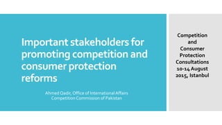 Important stakeholders for
promoting competition and
consumer protection
reforms
Ahmed Qadir, Office of InternationalAffairs
Competition Commission of Pakistan
Competition
and
Consumer
Protection
Consultations
10-14 August
2015, Istanbul
 