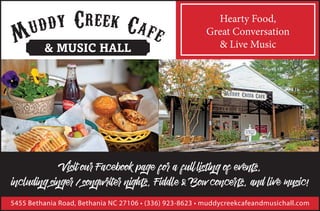 & MUSIC HALL
Hearty Food,
Great Conversation
& Live Music
Visit our Facebook page for a full listing of events,
including singer / songwriter nights, Fiddle & Bow concerts, and live music!
5455 Bethania Road, Bethania NC 27106 • (336) 923-8623 • muddycreekcafeandmusichall.com
 