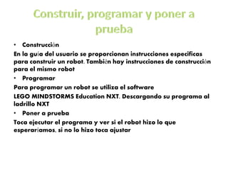 •Construcción 
En la guía del usuario se proporcionan instrucciones especificas para construir un robot. También hay instrucciones de construcción para el mismo robot 
•Programar 
Para programar un robot se utiliza el software 
LEGO MINDSTORMS Education NXT. Descargando su programa al ladrillo NXT 
•Poner a prueba 
Toca ejecutar el programa y ver si el robot hizo lo que esperaríamos, si no lo hizo toca ajustar  